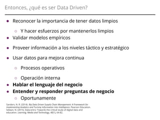 Entonces, ¿qué es ser Data Driven?
● Reconocer la importancia de tener datos limpios
○ Y hacer esfuerzos por mantenerlos limpios
● Validar modelos empíricos
● Proveer información a los niveles táctico y estratégico
● Usar datos para mejora continua
○ Procesos operativos
○ Operación interna
● Hablar el lenguaje del negocio
● Entender y responder preguntas de negocio
○ Oportunamente
○ Con información relevanteSanders, N. R. (2014). Big Data Driven Supply Chain Management: A Framework for
Implementing Analytics and Turning Information Into Intelligence. Pearson Education.
Selwyn, N. (2015). Data entry: Towards the critical study of digital data and
education. Learning, Media and Technology, 40(1), 64-82.
 