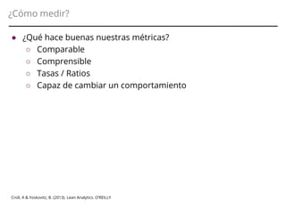 ¿Cómo medir?
Croll, A & Yoskovitz, B. (2013). Lean Analytics. O’REILLY
● ¿Qué hace buenas nuestras métricas?
○ Comparable
○ Comprensible
○ Tasas / Ratios
○ Capaz de cambiar un comportamiento
 