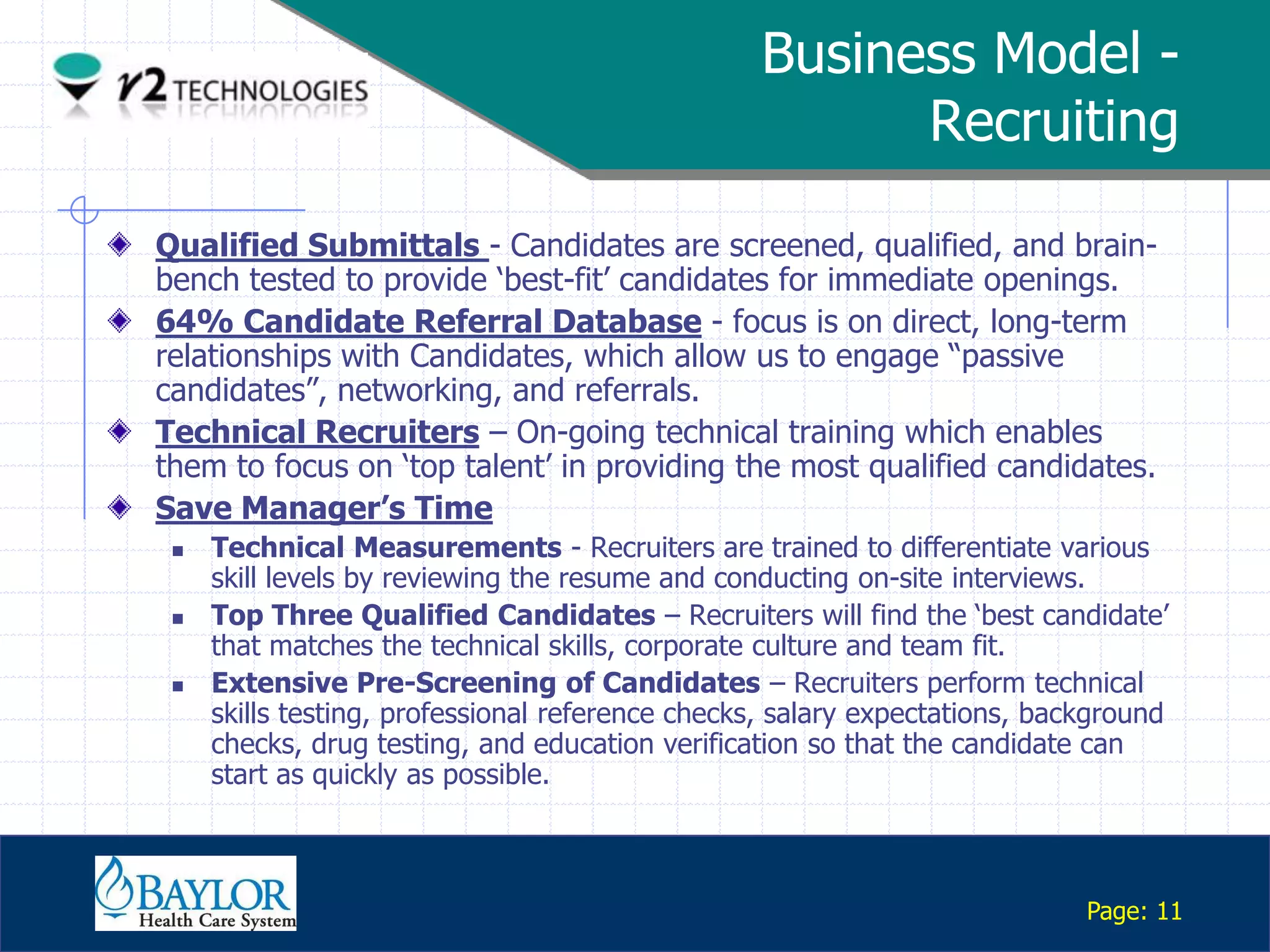 Business Model -
                                                                 Recruiting

     Qualified Submittals - Candidates are screened, qualified, and brain-
     bench tested to provide „best-fit‟ candidates for immediate openings.
     64% Candidate Referral Database - focus is on direct, long-term
     relationships with Candidates, which allow us to engage “passive
     candidates”, networking, and referrals.
     Technical Recruiters – On-going technical training which enables
     them to focus on „top talent‟ in providing the most qualified candidates.
     Save Manager’s Time
              Technical Measurements - Recruiters are trained to differentiate various
               skill levels by reviewing the resume and conducting on-site interviews.
              Top Three Qualified Candidates – Recruiters will find the „best candidate‟
               that matches the technical skills, corporate culture and team fit.
              Extensive Pre-Screening of Candidates – Recruiters perform technical
               skills testing, professional reference checks, salary expectations, background
               checks, drug testing, and education verification so that the candidate can
               start as quickly as possible.


Confidential

                                                                                      Page: 11
 