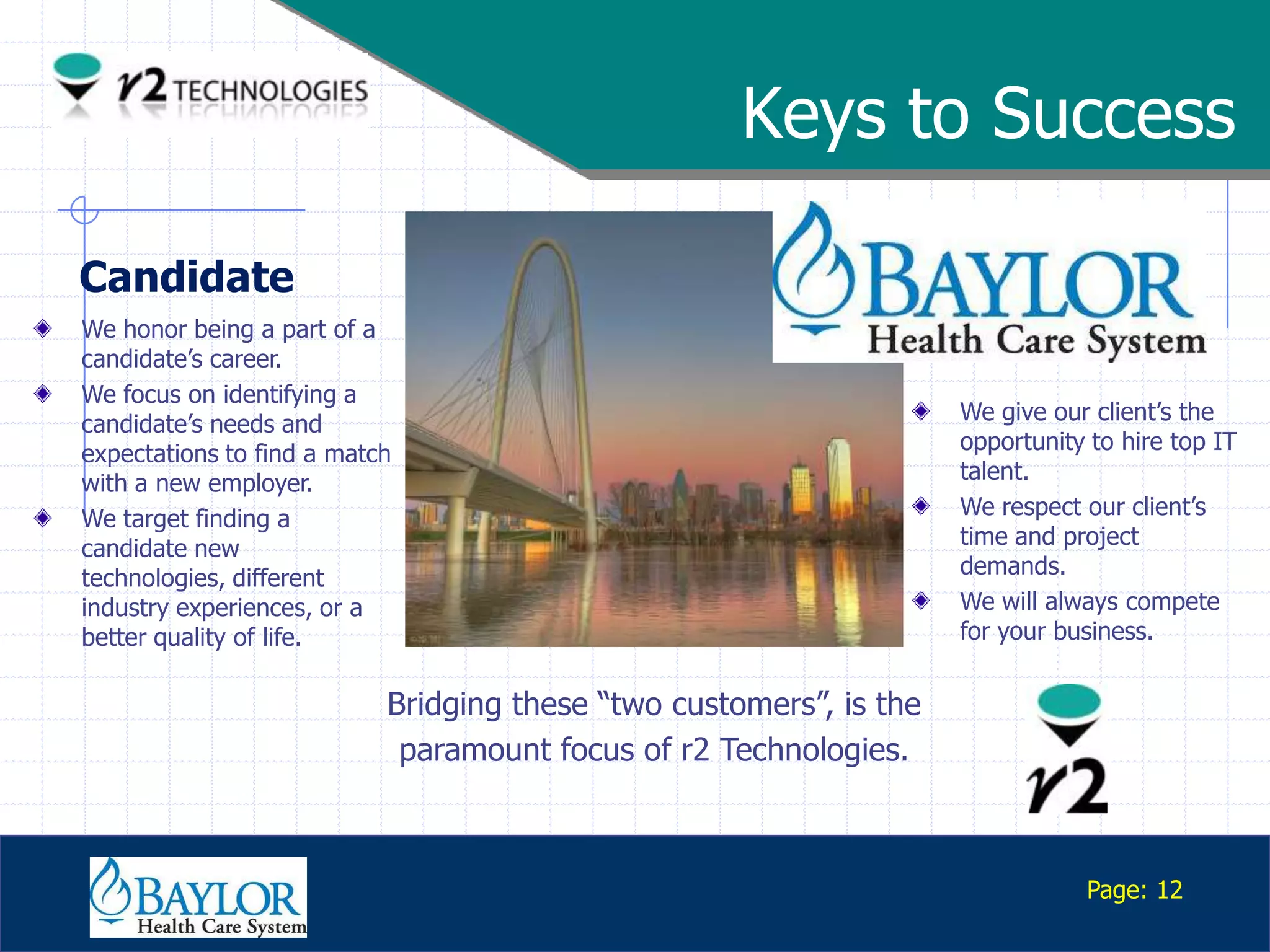 Keys to Success

Candidate
We honor being a part of a
candidate‟s career.
We focus on identifying a
candidate‟s needs and                                               We give our client‟s the
expectations to find a match                                        opportunity to hire top IT
with a new employer.                                                talent.
We target finding a                                                 We respect our client‟s
candidate new                                                       time and project
technologies, different                                             demands.
industry experiences, or a                                          We will always compete
better quality of life.                                             for your business.


                           Bridging these “two customers”, is the
                            paramount focus of r2 Technologies.


   Confidential
                                                                               Page: 12
 