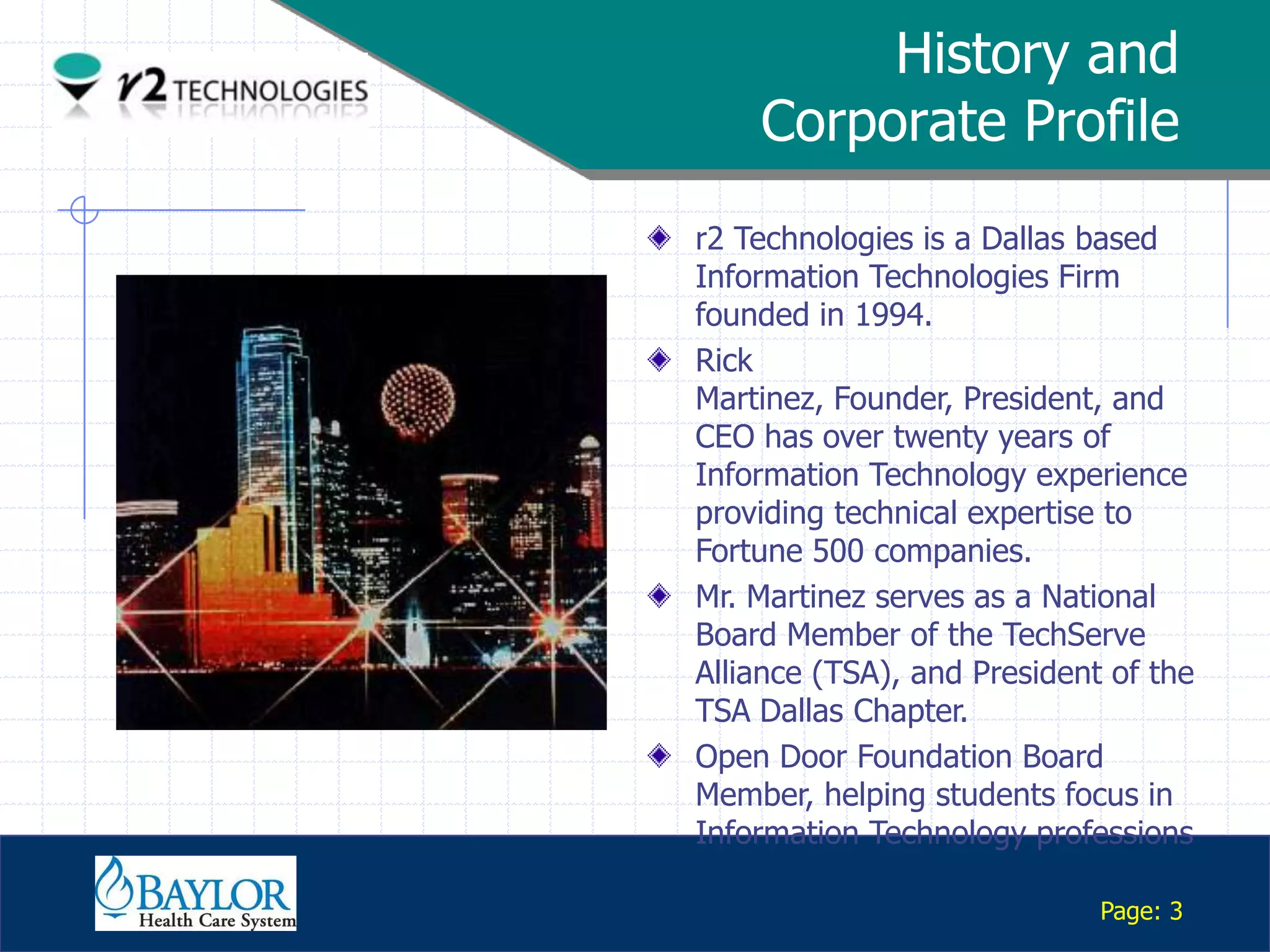History and
                   Corporate Profile
               r2 Technologies is a Dallas based
               Information Technologies Firm
               founded in 1994.
               Rick
               Martinez, Founder, President, and
               CEO has over twenty years of
               Information Technology experience
               providing technical expertise to
               Fortune 500 companies.
               Mr. Martinez serves as a National
               Board Member of the TechServe
               Alliance (TSA), and President of the
               TSA Dallas Chapter.
               Open Door Foundation Board
               Member, helping students focus in
               Information Technology professions
Confidential

                                            Page: 3
 