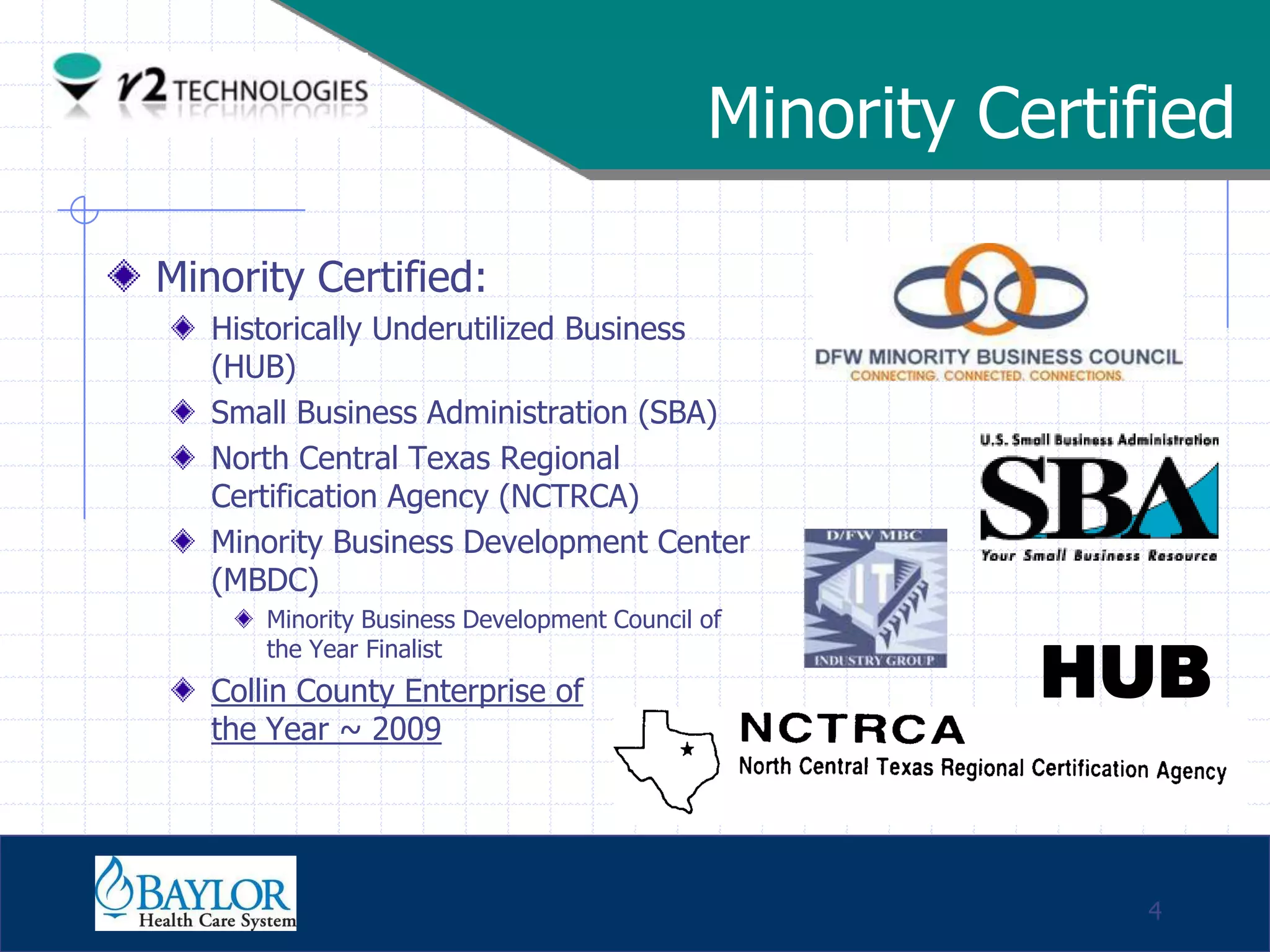 Minority Certified

     Minority Certified:
               Historically Underutilized Business
               (HUB)
               Small Business Administration (SBA)
               North Central Texas Regional
               Certification Agency (NCTRCA)
               Minority Business Development Center
               (MBDC)
                   Minority Business Development Council of

                                                                    HUB
                   the Year Finalist
               Collin County Enterprise of
               the Year ~ 2009



Confidential

                                                                        4
 
