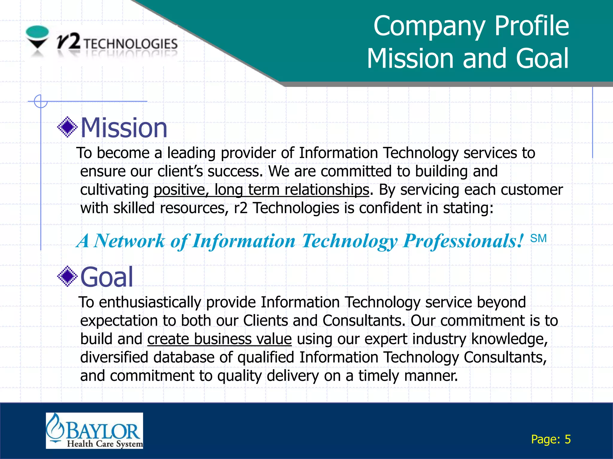 Company Profile
                                                 Mission and Goal

      Mission
     To become a leading provider of Information Technology services to
      ensure our client‟s success. We are committed to building and
      cultivating positive, long term relationships. By servicing each customer
      with skilled resources, r2 Technologies is confident in stating:

     A Network of Information Technology Professionals! SM
      Goal
     To enthusiastically provide Information Technology service beyond
     expectation to both our Clients and Consultants. Our commitment is to
     build and create business value using our expert industry knowledge,
     diversified database of qualified Information Technology Consultants,
     and commitment to quality delivery on a timely manner.

Confidential

                                                                          Page: 5
 