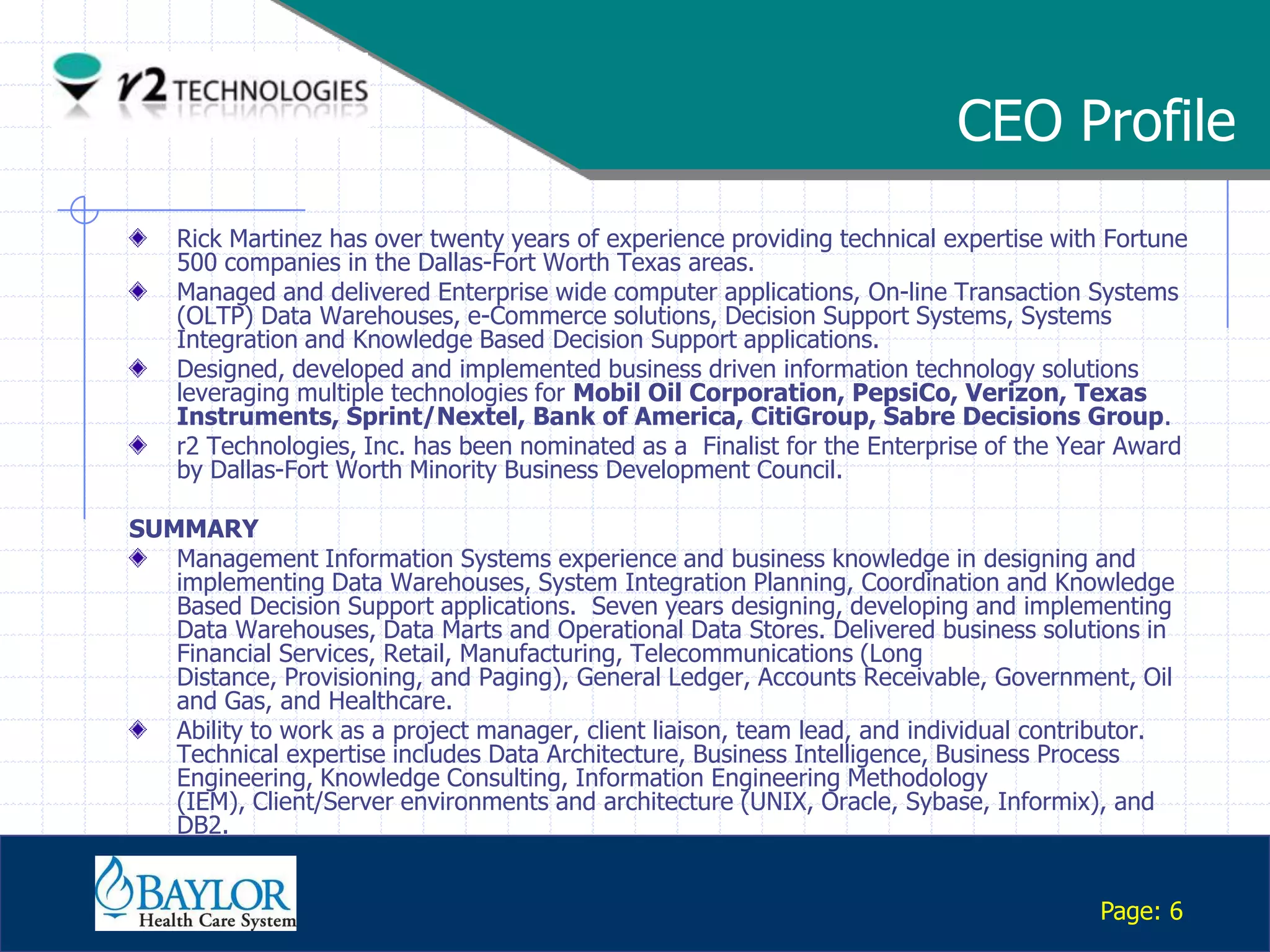 CEO Profile
       Rick Martinez has over twenty years of experience providing technical expertise with Fortune
       500 companies in the Dallas-Fort Worth Texas areas.
       Managed and delivered Enterprise wide computer applications, On-line Transaction Systems
       (OLTP) Data Warehouses, e-Commerce solutions, Decision Support Systems, Systems
       Integration and Knowledge Based Decision Support applications.
       Designed, developed and implemented business driven information technology solutions
       leveraging multiple technologies for Mobil Oil Corporation, PepsiCo, Verizon, Texas
       Instruments, Sprint/Nextel, Bank of America, CitiGroup, Sabre Decisions Group.
       r2 Technologies, Inc. has been nominated as a Finalist for the Enterprise of the Year Award
       by Dallas-Fort Worth Minority Business Development Council.

 SUMMARY
    Management Information Systems experience and business knowledge in designing and
    implementing Data Warehouses, System Integration Planning, Coordination and Knowledge
    Based Decision Support applications. Seven years designing, developing and implementing
    Data Warehouses, Data Marts and Operational Data Stores. Delivered business solutions in
    Financial Services, Retail, Manufacturing, Telecommunications (Long
    Distance, Provisioning, and Paging), General Ledger, Accounts Receivable, Government, Oil
    and Gas, and Healthcare.
    Ability to work as a project manager, client liaison, team lead, and individual contributor.
    Technical expertise includes Data Architecture, Business Intelligence, Business Process
    Engineering, Knowledge Consulting, Information Engineering Methodology
    (IEM), Client/Server environments and architecture (UNIX, Oracle, Sybase, Informix), and
    DB2.

Confidential

                                                                                           Page: 6
 