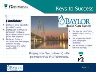 Keys to Success

Candidate
We honor being a part of a
candidate‟s career.
We focus on identifying a
candidate‟s needs and                                               We give our client‟s the
expectations to find a match                                        opportunity to hire top IT
with a new employer.                                                talent.
We target finding a                                                 We respect our client‟s
candidate new technologies,                                         time and project
different industry                                                  demands.
experiences, or a better                                            We will always compete
quality of life.                                                    for your business.


                           Bridging these “two customers”, is the
                            paramount focus of r2 Technologies.


   Confidential
                                                                               Page: 12
 