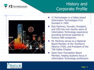 History and
                   Corporate Profile
               r2 Technologies is a Dallas based
               Information Technologies Firm
               founded in 1994.
               Rick Martinez, Founder, President,
               and CEO has over twenty years of
               Information Technology experience
               providing technical expertise to
               Fortune 500 companies.
               Mr. Martinez serves as a National
               Board Member of the TechServe
               Alliance (TSA), and President of the
               TSA Dallas Chapter.
               Open Door Foundation Board
               Member, helping students focus in
               Information Technology professions

Confidential

                                            Page: 3
 
