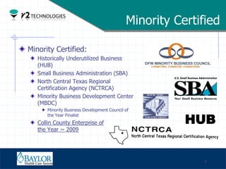 Minority Certified

     Minority Certified:
               Historically Underutilized Business
               (HUB)
               Small Business Administration (SBA)
               North Central Texas Regional
               Certification Agency (NCTRCA)
               Minority Business Development Center
               (MBDC)
                   Minority Business Development Council of

                                                                    HUB
                   the Year Finalist
               Collin County Enterprise of
               the Year ~ 2009



Confidential

                                                                        4
 
