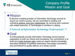 Company Profile
                                                 Mission and Goal

      Mission
     To become a leading provider of Information Technology services to
      ensure our client‟s success. We are committed to building and
      cultivating positive, long term relationships. By servicing each customer
      with skilled resources, r2 Technologies is confident in stating:

     A Network of Information Technology Professionals! SM
      Goal
     To enthusiastically provide Information Technology service beyond
     expectation to both our Clients and Consultants. Our commitment is to
     build and create business value using our expert industry knowledge,
     diversified database of qualified Information Technology Consultants,
     and commitment to quality delivery on a timely manner.

Confidential

                                                                          Page: 5
 
