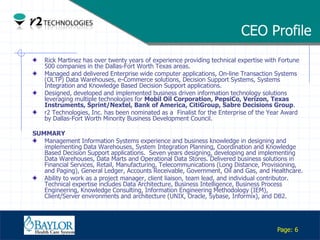 CEO Profile
       Rick Martinez has over twenty years of experience providing technical expertise with Fortune
       500 companies in the Dallas-Fort Worth Texas areas.
       Managed and delivered Enterprise wide computer applications, On-line Transaction Systems
       (OLTP) Data Warehouses, e-Commerce solutions, Decision Support Systems, Systems
       Integration and Knowledge Based Decision Support applications.
       Designed, developed and implemented business driven information technology solutions
       leveraging multiple technologies for Mobil Oil Corporation, PepsiCo, Verizon, Texas
       Instruments, Sprint/Nextel, Bank of America, CitiGroup, Sabre Decisions Group.
       r2 Technologies, Inc. has been nominated as a Finalist for the Enterprise of the Year Award
       by Dallas-Fort Worth Minority Business Development Council.

 SUMMARY
    Management Information Systems experience and business knowledge in designing and
    implementing Data Warehouses, System Integration Planning, Coordination and Knowledge
    Based Decision Support applications. Seven years designing, developing and implementing
    Data Warehouses, Data Marts and Operational Data Stores. Delivered business solutions in
    Financial Services, Retail, Manufacturing, Telecommunications (Long Distance, Provisioning,
    and Paging), General Ledger, Accounts Receivable, Government, Oil and Gas, and Healthcare.
    Ability to work as a project manager, client liaison, team lead, and individual contributor.
    Technical expertise includes Data Architecture, Business Intelligence, Business Process
    Engineering, Knowledge Consulting, Information Engineering Methodology (IEM),
    Client/Server environments and architecture (UNIX, Oracle, Sybase, Informix), and DB2.


Confidential

                                                                                           Page: 6
 
