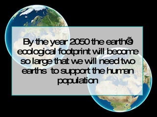 By the year 2050 the earth’s ecological footprint will become so large that we will need two earths  to support the human population 
