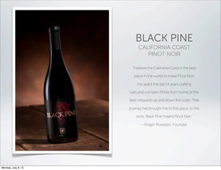 BLACK PINE
CALIFORNIA COAST
PINOT NOIR
“I believe the California Coast is the best
place in the world to make Pinot Noir.
I’ve spent the last 14 years crafting
lush and complex Pinots from some of the
best vineyards up and down the coast. That
journey has brought me to this place, to this
wine. Black Pine means Pinot Noir.”
– Roger Roessler, Founder
Monday, July 8, 13
 