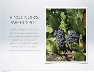 PINOT NOIR’S
SWEET SPOT
Our Black Pine hits Pinot Noir's Sweet
Spot with complexity, nuance and the
lush mouthfeel that makes Pinot Noir so
special. It’s the perfect wine for
everything from burgers and a casual
evening at home to a warm, inviting
cassoulet and a romantic dinner for two.
Monday, July 8, 13
 