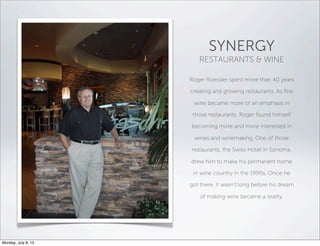 SYNERGY
RESTAURANTS & WINE
Roger Roessler spent more than 40 years
creating and growing restaurants. As ﬁne
wine became more of an emphasis in
those restaurants, Roger found himself
becoming more and more interested in
wines and winemaking. One of those
restaurants, the Swiss Hotel in Sonoma,
drew him to make his permanent home
in wine country in the 1990s. Once he
got there, it wasn’t long before his dream
of making wine became a reality.
Monday, July 8, 13
 