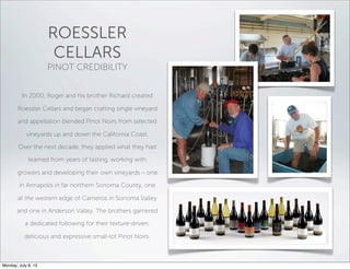 ROESSLER
CELLARS
PINOT CREDIBILITY
In 2000, Roger and his brother Richard created
Roessler Cellars and began crafting single vineyard
and appellation blended Pinot Noirs from selected
vineyards up and down the California Coast.
Over the next decade, they applied what they had
learned from years of tasting, working with
growers and developing their own vineyards – one
in Annapolis in far northern Sonoma County, one
at the western edge of Carneros in Sonoma Valley
and one in Anderson Valley. The brothers garnered
a dedicated following for their texture-driven,
delicious and expressive small-lot Pinot Noirs.
Monday, July 8, 13
 