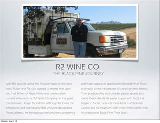 With the goal of taking the Roessler label to the next
level, Roger and Richard agreed to merge that label
into Hall Wines of Napa Valley and created their
current wine venture, R2 Wine Company. In the years
that followed, Roger found that although he loved the
complexity and individuality that vineyard designated
Pinots oﬀered, he increasingly enjoyed the consistency
and wider appeal of appellation blended Pinot Noirs
and really loved the process of creating these blends.
Their predictability and broader palate appeal also
made these blends far easier to pair with food. He
began to focus more on these blends at Roessler
Cellars, but his epiphany with these wines came with
his creation of Black Pine Pinot Noir.
R2 WINE CO.
THE BLACK PINE JOURNEY
Monday, July 8, 13
 