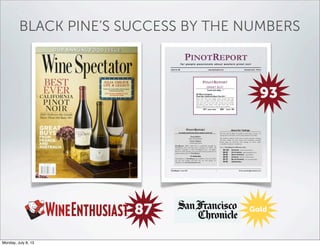 BLACK PINE’S SUCCESS BY THE NUMBERS
PINOTREPORT
f o r p e o p l e p a s s i o n a t e a b o u t w e s t e r n p i n o t n o i r
ISSUE NO. 86 www.pinotreport.com RELEASE DATE: 4/15/13
PINOTREPORT
SMART BUY!
"Lush and silky…"
R2 Wine Company
Pinot Noir California Black Pine 2011
Deep ruby color; ripe, bright cherry aromas with rich,
spicy notes; complex, rich lush cherry flavors with vanilla,
spice and earth notes; lush, silky texture; good structure
and balance; long finish. Lush, silky Pinot with terrific
balance. Grilled pork chops would be great with this.
871 cases made $26 Score: 93
PINOTREPORT
for people passionate about western pinot noir
Greg Walter
Editor and Publisher
Patrick Mullane
Contributing Editor
PinotReport (ISSN 1539-5197) is published monthly by
PinotReport LLC, PO Box 2051, Sonoma, CA 95476. All
contents Copyright © 2013 PinotReport LLC. All Rights
Reserved. Short passages may be quoted without permission if
proper credit is given to PinotReport.
To Subscribe
Subscriptions to PinotReport are available at the rate of $75
for one year (online) and $125 for one year (print). To
subscribe, visit www.pinotreport.com.
About Our Tastings
We taste wine in flights of usually no more than 12 wines. All
tasting unless otherwise noted is done blind by the Editor.
The tasting coordinator (who does not taste) arranges and bags
all wines, which are then scored and comments recorded
before bags are removed. Our tastings are done under
controlled, consistent conditions.
Here is PinotReport’s 100-point scale:
96-100 SUPERIOR; it doesn’t get better.
90-95 OUTSTANDING; approaching the best
86-89 ABOVE AVERAGE; a good Pinot.
80-85 AVERAGE; OK if it’s all you have.
60-79 BELOW AVERAGE; not recommended.
50-59 UNDRINKABLE.
PinotReport / Issue #86 1 Email: gswalter@pinotreport.com
93
87 Gold
Monday, July 8, 13
 