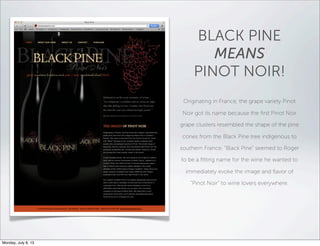 BLACK PINE
MEANS
PINOT NOIR!
Originating in France, the grape variety Pinot
Noir got its name because the ﬁrst Pinot Noir
grape clusters resembled the shape of the pine
cones from the Black Pine tree indigenous to
southern France. “Black Pine” seemed to Roger
to be a ﬁtting name for the wine he wanted to
immediately evoke the image and ﬂavor of
“Pinot Noir” to wine lovers everywhere.
Monday, July 8, 13
 