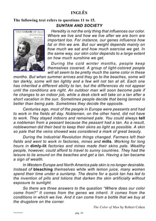 pág. 10Transferência
INGLÊS
The following text refers to questions 11 to 15.
SUNTAN AND SOCIETY
	 Heredity is not the only thing that influences our color.
Where we live and how we live after we are born are
important too. For instance, our genes influence how
fat or thin we are. But our weight depends mainly on
how much we eat and how much exercise we get. In
the same way, our skin color depends to a large extent
on how much sunshine we get.
	 During the cold winter months, people keep
themselves covered. A group of light-colored people
will all seem to be pretty much the same color in these
months. But when summer arrives and they go to the beaches, some will
tan darkly, some will tan lightly and a few will not tan at all. Each one
has inherited a different ability to tan, but the differences do not appear
until the conditions are right. An outdoor man will soon become pale if
he changes to an indoor job, while a desk clerk will take on a tan after a
short vacation in the sun. Sometimes people decide that being tanned is
better than being pale. Sometimes they decide the opposite.
	 Centuries ago, most of the people in Europe were peasants and had
to work in the fields all day. Noblemen, on the other hand, did not have
to work. They stayed indoors and remained pale. You could always tell
a nobleman from a peasant because the peasant had a tan. As a result,
noblewomen did their best to keep their skins as light as possible. A skin
so pale that the veins showed was considered a mark of great beauty.
	 During the Industrial Revolution things changed. Farmers left their
fields and went to work in factories, mines and mills. Working for long
hours in dimly-lit factories and mines made their skins pale. Wealthy
people, however, could afford to travel to sunny countries. They had the
leisure to lie around on the beaches and get a tan. Having a tan became
a sign of wealth.
	 In Western Europe and North America pale skin is no longer desirable.
Instead of bleaching themselves white with lemon juice, many women
spend their time under a sunlamp. The desire for a quick tan has led to
the invention of pills and lotions that darken the skin artificially without
exposure to sunlight.
	 So there are three answers to the question “Where does our color
come from?” It comes from the genes we inherit. It comes from the
conditions in which we live. And it can come from a bottle that we buy at
the drugstore on the corner.
The Color of Man by Robert Cohen
 