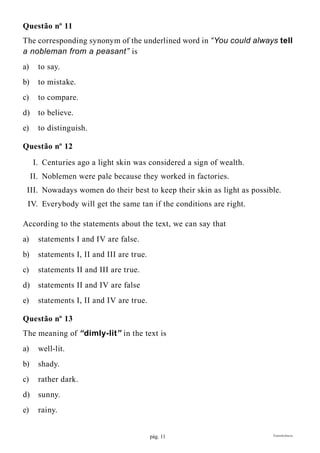 pág. 11 Transferência
Questão nº 11
The corresponding synonym of the underlined word in “You could always tell
a nobleman from a peasant” is
a)	 to say.
b)	 to mistake.
c)	 to compare.
d)	 to believe.
e)	 to distinguish.
Questão nº 12
	 I.	 Centuries ago a light skin was considered a sign of wealth.
	 II.	 Noblemen were pale because they worked in factories.
	 III.	 Nowadays women do their best to keep their skin as light as possible.
	 IV.	 Everybody will get the same tan if the conditions are right.
According to the statements about the text, we can say that
a)	 statements I and IV are false.
b)	 statements I, II and III are true.
c)	 statements II and III are true.
d)	 statements II and IV are false
e)	 statements I, II and IV are true.
Questão nº 13
The meaning of “dimly-lit” in the text is
a)	well-lit.
b)	shady.
c)	 rather dark.
d)	sunny.
e)	rainy.
 