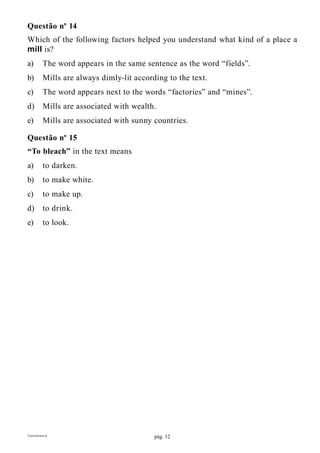 pág. 12Transferência
Questão nº 14
Which of the following factors helped you understand what kind of a place a
mill is?
a)	 The word appears in the same sentence as the word “fields”.
b)	 Mills are always dimly-lit according to the text.
c)	 The word appears next to the words “factories” and “mines”.
d)	 Mills are associated with wealth.
e)	 Mills are associated with sunny countries.
Questão nº 15
“To bleach” in the text means
a)	 to darken.
b)	 to make white.
c)	 to make up.
d)	 to drink.
e)	 to look.
 