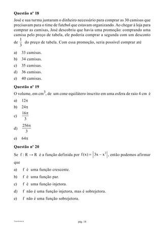 pág. 14Transferência
Questão nº 18
José e sua turma juntaram o dinheiro necessário para comprar as 30 camisas que
precisavam para o time de futebol que estavam organizando. Ao chegar à loja para
comprar as camisas, José descobriu que havia uma promoção: comprando uma
camisa pelo preço de tabela, ele poderia comprar a segunda com um desconto
de
1
3
do preço de tabela. Com essa promoção, seria possível comprar até
a)	 33 camisas.
b)	 34 camisas.
c)	 35 camisas.
d)	 36 camisas.
e)	 40 camisas.
Questão nº 19
O volume, em cm3
, de um cone equilátero inscrito em uma esfera de raio 4 cm é
a)	12p
b)	24p
c)	
16
3
p
d)	
256
3
p
e)	64p
Questão nº 20
Se f : R → R é a função definida por
2
f (x) 3x x= − , então podemos afirmar
que
a)	 f é uma função crescente.
b)	 f é uma função par.
c)	 f é uma função injetora.
d)	 f não é uma função injetora, mas é sobrejetora.
e)	 f não é uma função sobrejetora.
 