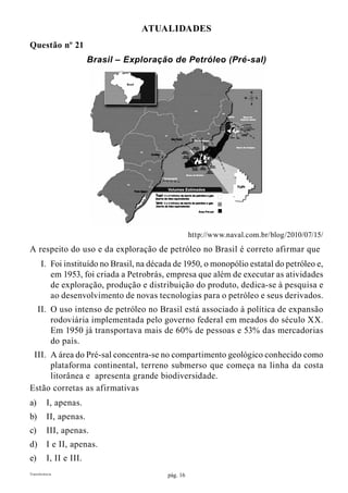 pág. 16Transferência
ATUALIDADES
Questão nº 21
Brasil – Exploração de Petróleo (Pré-sal)
http://www.naval.com.br/blog/2010/07/15/
A respeito do uso e da exploração de petróleo no Brasil é correto afirmar que
	 I.	 Foi instituído no Brasil, na década de 1950, o monopólio estatal do petróleo e,
em 1953, foi criada a Petrobrás, empresa que além de executar as atividades
de exploração, produção e distribuição do produto, dedica-se à pesquisa e
ao desenvolvimento de novas tecnologias para o petróleo e seus derivados.
	 II.	 O uso intenso de petróleo no Brasil está associado à política de expansão
rodoviária implementada pelo governo federal em meados do século XX.
Em 1950 já transportava mais de 60% de pessoas e 53% das mercadorias
do país.
	 III.	 A área do Pré-sal concentra-se no compartimento geológico conhecido como
plataforma continental, terreno submerso que começa na linha da costa
litorânea e apresenta grande biodiversidade.
Estão corretas as afirmativas
a)	 I, apenas.
b)	 II, apenas.
c)	 III, apenas.
d)	 I e II, apenas.
e)	 I, II e III.
 
