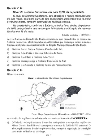 pág. 17 Transferência
Questão nº 22
Nível do sistema Cantareira cai para 9,2% da capacidade.
	 O nível do Sistema Cantareira, que abastece a região metropolitana
de São Paulo, caiu para 9,2% de sua capacidade, porcentual que já inclui
o volume morto, também chamado de reserva técnica.
	 Na quarta-feira, conforme a Sabesp, o índice ficou abaixo do patamar
de 10% pela primeira vez desde que foi iniciada a utilização da reserva
técnica em 16 de maio.
Estadão conteúdo – 14/09/2014
A crise hídrica na Grande São Paulo apresenta-se sem precedentes no tocante ao
Sistema Cantareira. Identifique abaixo a alternativa que contempla outros sistemas
hídricos utilizados no abastecimento da Região Metropolitana de São Paulo.
a)	 Sistema Baixo Cotia e Sistema Cambará do Sul.
b)	 Sistema Alto Cotia e Sistema Ribeirão da Prata.
c)	 Sistema Rio Claro e Sistema Alto Tietê.
d)	 Sistema Guarapiranga e Sistema Piracicaba do Sul.
e)	 Sistema Rio Grande e Sistema Pontal do Paranapanema.
Questão nº 23
Observe o mapa
Fonte: Mapa Geopolítico de Minas Gerais - IGA/CETEC - 1994
A respeito da região acima destacada, assinale a alternativa INCORRETA:
a)	 O Vale do rio Jequitinhonha é uma das mais pobres e estagnadas regiões de
Minas Gerais. Seu PIB total corresponde a menos de 2,0% do PIB estadual. O
alto Jequitinhonha é coberto por cerrados, campos e vegetação de transição
para mata atlântica ou caatinga.
 