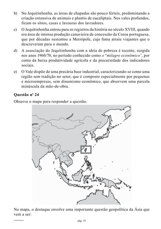 pág. 18Transferência
b)	 No Jequitinhonha, as áreas de chapadas são pouco férteis, predominando a
criação extensiva de animais e plantio de eucaliptais. Nos vales profundos,
ficam os sítios, casas e lavouras dos lavradores.
c)	 O Jequitinhonha entrou para os registros da história no século XVIII, quando
era área de intensa produção canavieira de concessão da Coroa portuguesa,
que por décadas sustentou a Metrópole, cuja fama atraiu viajantes que o
descreveram para o mundo.
d)	 A associação do Jequitinhonha com a ideia de pobreza é recente, surgida
nos anos 1960/70, no período conhecido como o “milagre econômico”, por
conta da baixa produtividade agrícola e da precariedade dos indicadores
sociais.
e)	 O Vale dispõe de uma precária base industrial, caracterizando-se como uma
região sem tradição no setor, que é composto especialmente por pequenas
e microempresas, sem dinamismo econômico, que absorvem uma parcela
minúscula da mão-de-obra.
Questão nº 24
Observe o mapa para responder a questão.
No mapa, o destaque envolve uma importante questão geopolítica da Ásia que
vem a ser:
 