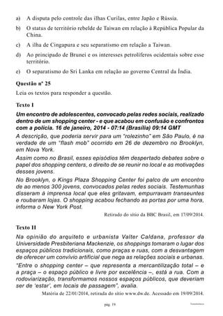 pág. 19 Transferência
a)	 A disputa pelo controle das ilhas Curilas, entre Japão e Rússia.
b)	 O status de território rebelde de Taiwan em relação à República Popular da
China.
c)	 A ilha de Cingapura e seu separatismo em relação a Taiwan.
d)	 Ao principado de Brunei e os interesses petrolíferos ocidentais sobre esse
território.
e)	 O separatismo do Sri Lanka em relação ao governo Central da Índia.
Questão nº 25
Leia os textos para responder a questão.
Texto I
Um encontro de adolescentes, convocado pelas redes sociais, realizado
dentro de um shopping center - e que acabou em confusão e confrontos
com a polícia. 16 de janeiro, 2014 - 07:14 (Brasília) 09:14 GMT
A descrição, que poderia servir para um “rolezinho” em São Paulo, é na
verdade de um “flash mob” ocorrido em 26 de dezembro no Brooklyn,
em Nova York.
Assim como no Brasil, esses episódios têm despertado debates sobre o
papel dos shopping centers, o direito de se reunir no local e as motivações
desses jovens.
No Brooklyn, o Kings Plaza Shopping Center foi palco de um encontro
de ao menos 300 jovens, convocados pelas redes sociais. Testemunhas
disseram à imprensa local que eles gritavam, empurravam transeuntes
e roubaram lojas. O shopping acabou fechando as portas por uma hora,
informa o New York Post.
Retirado do sítio da BBC Brasil, em 17/09/2014.
Texto II
Na opinião do arquiteto e urbanista Valter Caldana, professor da
Universidade Presbiteriana Mackenzie, os shoppings tomaram o lugar dos
espaços públicos tradicionais, como praças e ruas, com a desvantagem
de oferecer um convívio artificial que nega as relações sociais e urbanas.
“Entre o shopping center – que representa a mercantilização total – e
a praça – o espaço público e livre por excelência –, está a rua. Com a
rodoviarização, transformamos nossos espaços públicos, que deveriam
ser de ‘estar’, em locais de passagem”, avalia.
Matéria de 22/01/2014, retirada do sítio www.dw.de. Acessado em 19/09/2014.
 