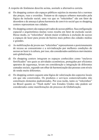 pág. 20Transferência
A respeito do fenômeno descrito acima, assinale a alternativa correta.
a)	 Os shopping centers são espaços públicos sujeitos às mesmas leis e normas
das praças, ruas e avenidas. Tratam-se de espaços urbanos marcados pela
lógica da inclusão social, uma vez que os “rolezinhos” são um fator de
desordem e de ameaça à plena harmonia de convívio social que os shopping
centers representam nas cidades.
b)	 Os shopping centers são espaços privados de acesso público. Sua configuração
espacial e arquitetônica muitas vezes resulta em fator de exclusão social.
Desse modo, os “rolezinhos” deram maior evidência à exclusão do acesso
a espaços de lazer para jovens de bairros mais pobres das cidades médias
e grandes.
c)	 As mobilizações de jovens nos “rolezinhos” representaram o posicionamento
de recusa ao consumismo e a reivindicação por melhores condições de
acesso ao lazer e à cultura, por isso, são considerados autênticos movimentos
anti-globalização.
d)	 Os shopping centers integram os espaços conhecidos como “enclaves
fortificados” nos quais as atividades econômicas, protegidas por eficientes
aparatos de segurança, levam em consideração a integração de diferentes
camadas sociais, segundo um olhar de harmonização das pessoas com níveis
de renda muito diferentes.
e)	 Os shopping centers seguem uma lógica de valorização dos aspectos locais
em que são construídos. Os produtos e serviços comercializados não
constituem elementos padronizados. Por essa razão, tanto os “rolezinhos”
no Brasil quanto os “flash mobs” nos Estados Unidos não podem ser
considerados como manifestações do processo de Globalização.
 