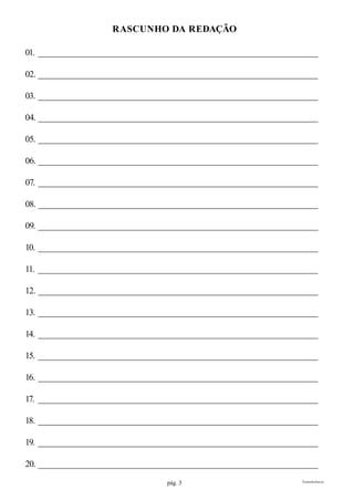 pág. 3 Transferência
rascunho da redação
01. ___________________________________________________________________
02. ___________________________________________________________________
03. ___________________________________________________________________
04. ___________________________________________________________________
05. ___________________________________________________________________
06. ___________________________________________________________________
07. ___________________________________________________________________
08. ___________________________________________________________________
09. ___________________________________________________________________
10. ___________________________________________________________________
11. ___________________________________________________________________
12. ___________________________________________________________________
13. ___________________________________________________________________
14. ___________________________________________________________________
15. ___________________________________________________________________
16. ___________________________________________________________________
17. ___________________________________________________________________
18. ___________________________________________________________________
19. ___________________________________________________________________
20. ___________________________________________________________________
 
