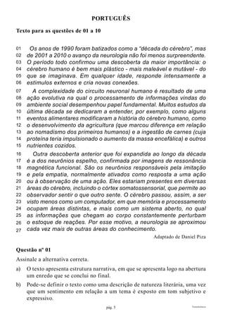 pág. 5 Transferência
Português
Texto para as questões de 01 a 10
Os anos de 1990 foram batizados como a “década do cérebro”, mas
de 2001 a 2010 o avanço da neurologia não foi menos surpreendente.
O período todo confirmou uma descoberta da maior importância: o
cérebro humano é bem mais plástico - mais maleável e mutável - do
que se imaginava. Em qualquer idade, responde intensamente a
estímulos externos e cria novas conexões.
A complexidade do circuito neuronal humano é resultado de uma
ação evolutiva na qual o processamento de informações vindas do
ambiente social desempenhou papel fundamental. Muitos estudos da
última década se dedicaram a entender, por exemplo, como alguns
eventos alimentares modificaram a história do cérebro humano, como
o desenvolvimento da agricultura (que marcou diferença em relação
ao nomadismo dos primeiros humanos) e a ingestão de carnes (cuja
proteína teria impulsionado o aumento da massa encefálica) e outros
nutrientes cozidos.
Outra descoberta anterior que foi expandida ao longo da década
é a dos neurônios espelho, confirmada por imagens de ressonância
magnética funcional. São os neurônios responsáveis pela imitação
e pela empatia, normalmente ativados como resposta a uma ação
ou à observação de uma ação. Eles estariam presentes em diversas
áreas do cérebro, incluindo o córtex somatossensorial, que permite ao
observador sentir o que outro sente. O cérebro passou, assim, a ser
visto menos como um computador, em que memória e processamento
ocupam áreas distintas, e mais como um sistema aberto, no qual
as informações que chegam ao corpo constantemente perturbam
o estoque de reações. Por esse motivo, a neurologia se aproximou
cada vez mais de outras áreas do conhecimento.
Adaptado de Daniel Piza
Questão nº 01
Assinale a alternativa correta.
a)	 O texto apresenta estrutura narrativa, em que se apresenta logo na abertura
um enredo que se conclui no final.
b)	 Pode-se definir o texto como uma descrição de natureza literária, uma vez
que um sentimento em relação a um tema é exposto em tom subjetivo e
expressivo.
01
02
03
04
05
06
07
08
09
10
11
12
13
14
15
16
17
18
19
20
21
22
23
24
25
26
27
 