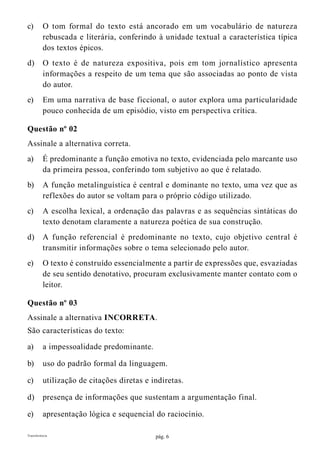pág. 6Transferência
c)	 O tom formal do texto está ancorado em um vocabulário de natureza
rebuscada e literária, conferindo à unidade textual a característica típica
dos textos épicos.
d)	 O texto é de natureza expositiva, pois em tom jornalístico apresenta
informações a respeito de um tema que são associadas ao ponto de vista
do autor.
e)	 Em uma narrativa de base ficcional, o autor explora uma particularidade
pouco conhecida de um episódio, visto em perspectiva crítica.
Questão nº 02
Assinale a alternativa correta.
a)	 É predominante a função emotiva no texto, evidenciada pelo marcante uso
da primeira pessoa, conferindo tom subjetivo ao que é relatado.
b)	 A função metalinguística é central e dominante no texto, uma vez que as
reflexões do autor se voltam para o próprio código utilizado.
c)	 A escolha lexical, a ordenação das palavras e as sequências sintáticas do
texto denotam claramente a natureza poética de sua construção.
d)	 A função referencial é predominante no texto, cujo objetivo central é
transmitir informações sobre o tema selecionado pelo autor.
e)	 O texto é construído essencialmente a partir de expressões que, esvaziadas
de seu sentido denotativo, procuram exclusivamente manter contato com o
leitor.
Questão nº 03
Assinale a alternativa INCORRETA.
São características do texto:
a)	 a impessoalidade predominante.
b)	 uso do padrão formal da linguagem.
c)	 utilização de citações diretas e indiretas.
d)	 presença de informações que sustentam a argumentação final.
e)	 apresentação lógica e sequencial do raciocínio.
 