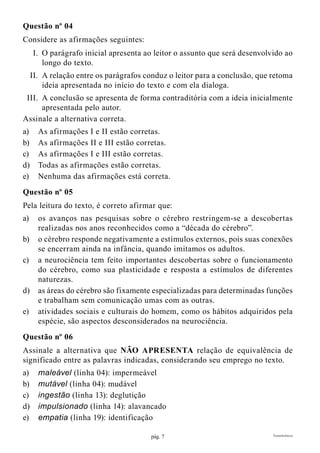 pág. 7 Transferência
Questão nº 04
Considere as afirmações seguintes:
	I.	O parágrafo inicial apresenta ao leitor o assunto que será desenvolvido ao
longo do texto.
	II.	A relação entre os parágrafos conduz o leitor para a conclusão, que retoma
ideia apresentada no início do texto e com ela dialoga.
	III.	A conclusão se apresenta de forma contraditória com a ideia inicialmente
apresentada pelo autor.
Assinale a alternativa correta.
a)	 As afirmações I e II estão corretas.
b)	 As afirmações II e III estão corretas.
c)	 As afirmações I e III estão corretas.
d)	 Todas as afirmações estão corretas.
e)	 Nenhuma das afirmações está correta.
Questão nº 05
Pela leitura do texto, é correto afirmar que:
a)	 os avanços nas pesquisas sobre o cérebro restringem-se a descobertas
realizadas nos anos reconhecidos como a “década do cérebro”.
b)	 o cérebro responde negativamente a estímulos externos, pois suas conexões
se encerram ainda na infância, quando imitamos os adultos.
c)	 a neurociência tem feito importantes descobertas sobre o funcionamento
do cérebro, como sua plasticidade e resposta a estímulos de diferentes
naturezas.
d)	 as áreas do cérebro são fixamente especializadas para determinadas funções
e trabalham sem comunicação umas com as outras.
e)	 atividades sociais e culturais do homem, como os hábitos adquiridos pela
espécie, são aspectos desconsiderados na neurociência.
Questão nº 06
Assinale a alternativa que NÃO APRESENTA relação de equivalência de
significado entre as palavras indicadas, considerando seu emprego no texto.
a)	 maleável (linha 04): impermeável
b)	 mutável (linha 04): mudável
c)	 ingestão (linha 13): deglutição
d)	 impulsionado (linha 14): alavancado
e)	 empatia (linha 19): identificação
 