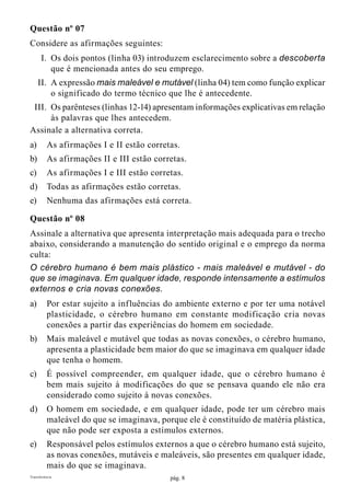 pág. 8Transferência
Questão nº 07
Considere as afirmações seguintes:
	I.	Os dois pontos (linha 03) introduzem esclarecimento sobre a descoberta
que é mencionada antes do seu emprego.
	II.	A expressão mais maleável e mutável (linha 04) tem como função explicar
o significado do termo técnico que lhe é antecedente.
	III.	Os parênteses (linhas 12-14) apresentam informações explicativas em relação
às palavras que lhes antecedem.
Assinale a alternativa correta.
a)	 As afirmações I e II estão corretas.
b)	 As afirmações II e III estão corretas.
c)	 As afirmações I e III estão corretas.
d)	 Todas as afirmações estão corretas.
e)	 Nenhuma das afirmações está correta.
Questão nº 08
Assinale a alternativa que apresenta interpretação mais adequada para o trecho
abaixo, considerando a manutenção do sentido original e o emprego da norma
culta:
O cérebro humano é bem mais plástico - mais maleável e mutável - do
que se imaginava. Em qualquer idade, responde intensamente a estímulos
externos e cria novas conexões.
a)	 Por estar sujeito a influências do ambiente externo e por ter uma notável
plasticidade, o cérebro humano em constante modificação cria novas
conexões a partir das experiências do homem em sociedade.
b)	 Mais maleável e mutável que todas as novas conexões, o cérebro humano,
apresenta a plasticidade bem maior do que se imaginava em qualquer idade
que tenha o homem.
c)	 É possível compreender, em qualquer idade, que o cérebro humano é
bem mais sujeito à modificações do que se pensava quando ele não era
considerado como sujeito à novas conexões.
d)	 O homem em sociedade, e em qualquer idade, pode ter um cérebro mais
maleável do que se imaginava, porque ele é constituído de matéria plástica,
que não pode ser exposta a estímulos externos.
e)	 Responsável pelos estímulos externos a que o cérebro humano está sujeito,
as novas conexões, mutáveis e maleáveis, são presentes em qualquer idade,
mais do que se imaginava.
 