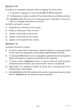 pág. 9 Transferência
Questão nº 09
Considere as afirmações seguintes sobre o emprego da norma culta.
	I.	É opcional o emprego da crase em de 2001 a 2010 (linha 02).
	II.	O emprego das vírgulas na linha 10 é opcional e recurso estilístico do autor.
	 III.	 qualquer (linha 05) teria de ser flexionado para “quaisquer” se houvesse
após seu emprego uma palavra no plural.
Assinale a alternativa correta.
a)	 Nenhuma das afirmações está correta.
b)	 Todas as afirmações estão corretas.
c)	 Apenas a afirmação I está correta.
d)	 Apenas a afirmação II está correta.
e)	 Apenas a afirmação III está correta.
Questão nº 10
Assinale a alternativa correta.
a)	 O uso das aspas (linha 1) apresenta a função de destacar a presença de uma
citação direta de argumento de autoridade explicitamente indicado.
b)	 A conjunção mas (linha 1), ao ser empregada, exprime ideia de consequência
lógica em relação ao exposto no período que lhe antecede.
c)	 A forma verbal imaginava (linha 5) denota ideia de ação pontual,
completamente concluída, que ocorreu apenas uma vez no passado.
d)	 cuja (linha 13) estabelece relação de posse com o elemento que lhe é
imediatamente antecedente.
e)	 normalmente (linha 19) modifica diretamente o significado expresso pela
palavra resposta que lhe sucede no mesmo período.
 
