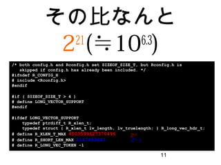 11
その比なんと
221
(≒106.3
)
/* both config.h and Rconfig.h set SIZEOF_SIZE_T, but Rconfig.h is
skipped if config.h has already been included. */
#ifndef R_CONFIG_H
# include <Rconfig.h>
#endif
#if ( SIZEOF_SIZE_T > 4 )
# define LONG_VECTOR_SUPPORT
#endif
#ifdef LONG_VECTOR_SUPPORT
typedef ptrdiff_t R_xlen_t;
typedef struct { R_xlen_t lv_length, lv_truelength; } R_long_vec_hdr_t;
# define R_XLEN_T_MAX 4503599627370496
# define R_SHORT_LEN_MAX 2147483647
# define R_LONG_VEC_TOKEN -1
252
231
-1
 