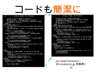 13
コードも簡潔にchar *R_alloc(size_t nelem, int eltsize)
{
R_size_t size = nelem * eltsize;
double dsize = (double)nelem * eltsize;
if (dsize > 0) { /* precaution against integer
overflow on 32-bit*/
SEXP s;
#if SIZEOF_SIZE_T > 4
/* In this case by allocating larger units we can
get up to
size(Rcomplex) * (2^31 - 1) bytes, approx 16Gb
*/
if(dsize < R_LEN_T_MAX)
s = allocVector(RAWSXP, size + 1);
else if(dsize < sizeof(double) * (R_LEN_T_MAX - 1))
s = allocVector(REALSXP, (int)
(0.99+dsize/sizeof(double)));
else if(dsize < sizeof(Rcomplex) * (R_LEN_T_MAX -
1))
s = allocVector(CPLXSXP, (int)
(0.99+dsize/sizeof(Rcomplex)));
else {
error(_("cannot allocate memory block of size
%0.1f Gb"),
dsize/1024.0/1024.0/1024.0);
s = R_NilValue; /* -Wall */
}
#else
if(dsize > R_LEN_T_MAX) /* must be in the Gb range
*/
error(_("cannot allocate memory block of size
%0.1f Gb"),
dsize/1024.0/1024.0/1024.0);
s = allocVector(RAWSXP, size + 1);
#endif
ATTRIB(s) = R_VStack; R_VStack = s;
return (char *) DATAPTR(s);
}
else return NULL;
}
char *R_alloc(size_t nelem, int eltsize)
{
R_size_t size = nelem * eltsize;
/* doubles are a precaution against integer
overflow on 32-bit */
double dsize = (double) nelem * eltsize;
if (dsize > 0) {
SEXP s;
#ifdef LONG_VECTOR_SUPPORT
/* 64-bit platform: previous version used REALSXPs
*/
if(dsize > R_XLEN_T_MAX) /* currently 4096 TB */
error(_("cannot allocate memory block of size
%0.f Tb"),
dsize/pow(1024.0, 4.0));
s = allocVector(RAWSXP, size + 1);
#else
if(dsize > R_LEN_T_MAX) /* must be in the Gb range
*/
error(_("cannot allocate memory block of size
%0.1f Gb"),
dsize/pow(1024.0, 3.0));
s = allocVector(RAWSXP, size + 1);
#endif
ATTRIB(s) = R_VStack;
R_VStack = s;
return (char *) DATAPTR(s);
}
/* One programmer has relied on this, but it is
undocumented! */
else return NULL;
}
src/main/memory.c
(R.version.tar.gzを解凍)
 