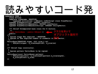 17
読みやすいコード発見namespace CXXR {
class String;
template <typename, SEXPTYPE,
typename Initializer = RObject::DoNothing> class FixedVector;
typedef FixedVector<int, INTSXP> IntVector;
typedef FixedVector<RHandle<>, VECSXP> ListVector;
typedef FixedVector<RHandle<String>, STRSXP> StringVector;
/** @brief Untemplated base class for R vectors.
*/
class VectorBase : public RObject {
public:
/**
* @param stype The required ::SEXPTYPE.
* @param sz The required number of elements in the vector.
*/
VectorBase(SEXPTYPE stype, std::size_t sz)
: RObject(stype), m_truelength(sz), m_size(sz)
{}
/** @brief Copy constructor.
*
* @param pattern VectorBase to be copied.
*/
VectorBase(const VectorBase& pattern)
: RObject(pattern), m_truelength(pattern.m_truelength),
m_size(pattern.m_size)
{}
クラスを用いて
オブジェクト指向で記
述
 