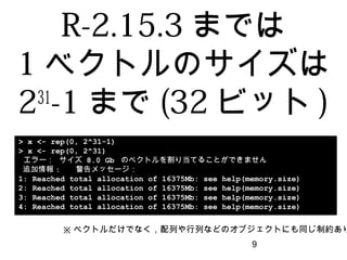 9
> x <- rep(0, 2^31-1)
> x <- rep(0, 2^31)
エラー： サイズ 8.0 Gb のベクトルを割り当てることができません
追加情報: 警告メッセージ：
1: Reached total allocation of 16375Mb: see help(memory.size)
2: Reached total allocation of 16375Mb: see help(memory.size)
3: Reached total allocation of 16375Mb: see help(memory.size)
4: Reached total allocation of 16375Mb: see help(memory.size)
R-2.15.3までは
1ベクトルのサイズは
231
-1まで(32ビット)
※ベクトルだけでなく，配列や行列などのオブジェクトにも同じ制約あり
 