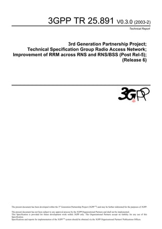 3GPP TR 25.891 V0.3.0 (2003-2)
                                                                                                                                   Technical Report




                         3rd Generation Partnership Project;
       Technical Specification Group Radio Access Network;
 Improvement of RRM across RNS and RNS/BSS (Post Rel-5);
                                                (Release 6)




The present document has been developed within the 3rd Generation Partnership Project (3GPP TM) and may be further elaborated for the purposes of 3GPP.

The present document has not been subject to any approval process by the 3GPP Organizational Partners and shall not be implemented.
This Specification is provided for future development work within 3GPP only. The Organizational Partners accept no liability for any use of this
Specification.
Specifications and reports for implementation of the 3GPP TM system should be obtained via the 3GPP Organizational Partners' Publications Offices.
 