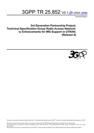 3GPP TR 25.852 V0.1.20 (2003-1008)
                                                                                                                                   Technical Report




                  3rd Generation Partnership Project;
Technical Specification Group Radio Access Network;
        Iu Enhancements for IMS Support in UTRAN;
                                         (Release 6)




The present document has been developed within the 3rd Generation Partnership Project (3GPP TM) and may be further elaborated for the purposes of 3GPP.

The present document has not been subject to any approval process by the 3GPP Organizational Partners and shall not be implemented.
This Specification is provided for future development work within 3GPP only. The Organizational Partners accept no liability for any use of this
Specification.
Specifications and reports for implementation of the 3GPP TM system should be obtained via the 3GPP Organizational Partners' Publications Offices.
 