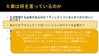  なぜ管理する必要があるのか？ディレクトリにまとめておけばいいので
は？
 あなたのプロジェクトで古いバージョンのテストは必要か？
 あなたの既存のテストはすぐに拡張・再利用できる状態になっている
か？
 何かやるとしたら、いつ始めるべきなのか？
あるソフトウェアの旧バージョンで緊急の欠陥が見つかった（中略）
持っていると思っていた適切なバージョンのテストスクリプトは、
以前テストをアップデートしたときに保存されておらず、
一部が失われていることが分かったのだ(5.2.3経験談コラム)
↓
旧バージョンを完全に放棄できる環境でなければ、
古いバージョンのテストが保存される仕組みが必要だ。
 