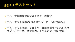  テスト資料は複数のテストセットの集合。
 テストセットには1つ以上のテストケースが含まれる。
 テストセットには、テストケースに関連づけられたスクリプト、
データ、期待出力、ドキュメント類を含む。
 