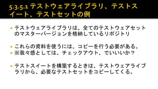  テストウェアライブラリは、全てのテストウェアセットのマスター
バージョンを格納しているリポジトリ。
 これらの資料を使うには、コピーを行う必要がある。
 ※我々感としては、チェックアウト、でいいいか？
 テストスイートを構築するときは、テストウェアライブラリから、
必要なテストセットをコピーしてくる。
 