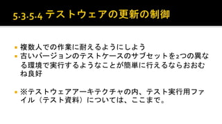  複数人での作業に耐えるようにしよう。
 古いバージョンのテストケースのサブセットを2つの異なる環
境で実行するようなことが簡単に行えるならおおむね良好。
 ※テストウェアアーキテクチャの内、テスト実行用ファイル（テ
スト資料）については、ここまで。
 