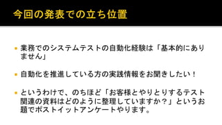 業務でのシステムテストの自動化経験は「基本的にありませ
ん」。
 自動化を推進している方の実践情報をお聞きしたい！
 というわけで、のちほど「お客様とやりとりするテスト関連の資
料はどのように整理していますか？」というお題でポストイット
アンケートやります。
 