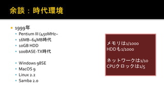  1999年
 Pentium III (450MHz~
 16MB~64MB時代
 10GB HDD
 100BASE-TX時代
 Windows 98SE
 MacOS 9
 Linux 2.2
 Samba 2.0
メモリは1/1000
HDDも1/1000
ネットワークは1/10
CPUクロックは1/5
 