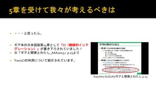  ・・・と思ったら。
 ギア本の日本語版第14章として「CI（継続的インテグ
レーション）」が書き下ろされていました！
 ※「ギアと開発とわたし_AAA2015」p.23
 TravisCIの利用について紹介されています。
Kazuhiro SUZUKI/ギアと開発とわたし p.23
 