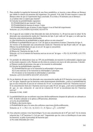 3DUD HVWXGLDU OD UHJXODFLyQ KRUPRQDO GH XQD OtQHD PHWDEyOLFD VH LQHFWD D UDWDV DOELQDV XQ IiUPDFR
TXH LQKLEH OD VtQWHVLV GH SURWHtQDV GHO RUJDQLVPR (Q JHQHUDO GH FDGD UDWDV PXHUHQ D FDXVD GHO
IiUPDFR DQWHV GH TXH HO H[SHULPHQWR KDD FRQFOXLGR 6L VH WUDWD D DQLPDOHV FRQ HO IiUPDFR
D ¢&XiQWDV UDWDV VH HVSHUD TXH PXHUDQ"
E &DOFXODU ODV SUREDELOLGDGHV VLJXLHQWHV
E 3UREDELOLGDG GH TXH PXHUDQ UDWDV
E 3UREDELOLGDG GH PXHUDQ DO PHQRV UDWDV
E 3UREDELOLGDG GH TXH DO PHQRV UDWDV OOHJXHQ YLYDV DO ILQDO GHO H[SHULPHQWR
6ROXFLyQ D E E E
(Q HO DJXD GH XQD FLXGDG VH KDQ GHWHFWDGR GRV WLSRV GH EDFWHULDV $  % QRFLYDV SDUD OD VDOXG 6H KD
GHWHFWDGR XQD FRQFHQWUDFLyQ PHGLD GH EDFWHULDV GH WLSR $ SRU FDGD FP GH DJXD  VH VDEH TXH ODV
EDFWHULDV HVWiQ DOHDWRULDPHQWH GLVWULEXLGDV
D ¢4Xp GLVWULEXFLyQ GH SUREDELOLGDG VH SXHGH DSOLFDU HQ HVWD VLWXDFLyQ"
E 2EWHQHU OD SUREDELOLGDG GH TXH HQ FP GH DJXD VH HQFXHQWUHQ DO PHQRV EDFWHULDV GH WLSR $
$Vt PLVPR VH KD GHWHFWDGR XQD FRQFHQWUDFLyQ PHGLD GH EDFWHULDV GH WLSR % SRU FDGD FP GH DJXD
2EWHQHU ODV SUREDELOLGDGHV GH TXH HQ XQ FP GH DJXD VH HQFXHQWUHQ
F EDFWHULDV GH WLSR $ R %
G 0HQRV GH EDFWHULDV GH WLSR $ R %
6ROXFLyQ D ; HV HO Q~PHUR GH EDFWHULDV QRFLYDV HQ XQ FP GH DJXD ĺ 3 Ȝ E F
G
8Q SRUWDGRU GH WXEHUFXORVLV WLHQH XQ GH SRVLELOLGDGHV GH WUDVPLWLU OD HQIHUPHGDG D DOJXLHQ TXH
QR KD HVWDGR H[SXHVWR D HOOD 'XUDQWH XQ GtD HQWUD HQ FRQWDFWR FRQ QXHYH GH WDOHV SHUVRQDV &DOFXODU
D 1~PHUR PHGLR GH SHUVRQDV D ODV TXH VH OHV WUDVPLWH OD HQIHUPHGDG
E &DOFXODU ODV SUREDELOLGDGHV VLJXLHQWHV
E 3UREDELOLGDG GH TXH VH OHV WUDQVPLWD OD HQIHUPHGDG D SHUVRQDV
E &RPR Pi[LPR VH OHV WUDQVPLWD OD HQIHUPHGDG D SHUVRQDV
E $O PHQRV VH OHV WUDQVPLWD OD HQIHUPHGDG D SHUVRQDV
6ROXFLyQ D E E E
(Q XQ GHSyVLWR GH DJXD VH KD GHWHFWDGR XQD FRQFHQWUDFLyQ PHGLD GH EDFWHULDV QRFLYDV SRU FDGD
FP GH DJXD 6XSXHVWR TXH ODV EDFWHULDV HVWiQ DOHDWRULDPHQWH GLVWULEXLGDV ¢FXiO HV OD SUREDELOLGDG GH
TXH HQ XQD H[WUDFFLyQ DO D]DU GH XQ YROXPHQ GH FP VH HQFXHQWUHQ PHQRV GH EDFWHULDV QRFLYDV"
6L OD FRQFHQWUDFLyQ IXHUD GH EDFWHULDV QRFLYDV SRU FDGD FP GH DJXD ¢FXiO VHUtD OD SUREDELOLGDG
GH TXH HQ XQD H[WUDFFLyQ DO D]DU GH XQ YROXPHQ GH FP VH HQFRQWUDUDQ PiV GH EDFWHULDV
QRFLYDV"
6ROXFLyQ
/D SUREDELOLGDG GH TXH XQ HQIHUPR UHDFFLRQH GHVIDYRUDEOHPHQWH GHVSXpV GH DSOLFDUOH XQ FDOPDQWH HV
6L GLFKR FDOPDQWH VH OH DSOLFD D SHUVRQDV GHWHUPLQDU
D /D OH GH SUREDELOLGDG
E 0HGLD  GHVYLDFLyQ WtSLFD
F 3UREDELOLGDG GH TXH D OR VXPR GRV HQIHUPRV UHDFFLRQHQ GHVIDYRUDEOHPHQWH
6ROXFLyQ D ; 3 λ→ = E ( ; = ' 7LSLFD = F
8QD VROXFLyQ FRQWLHQH YLUXV EDFWHULyIDJRV 7 HQ XQD FRQFHQWUDFLyQ GH SRU PP (Q OD PLVPD
VROXFLyQ KD EDFWHULDV ( &ROL SRU PP 6XSRQLHQGR TXH ORV YLUXV VH GLVWULEXHQ DO D]DU HQWUH
ODV EDFWHULDV VH SLGH HO SRUFHQWDMH GH EDFWHULDV TXH
D 1R HVWiQ LQIHFWDGDV SRU YLUXV
 
